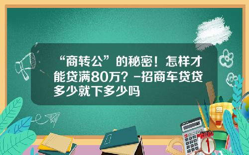 “商转公”的秘密！怎样才能贷满80万？-招商车贷贷多少就下多少吗