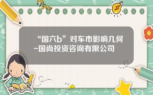 “国六b”对车市影响几何-国尚投资咨询有限公司