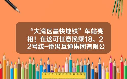 “大湾区最快地铁”车站亮相！在这可任意换乘18、22号线-番禺互通集团有限公司