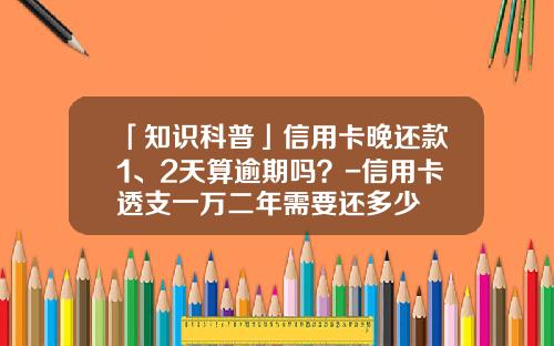 「知识科普」信用卡晚还款1、2天算逾期吗？-信用卡透支一万二年需要还多少