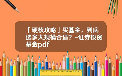 「硬核攻略」买基金，到底选多大规模合适？-证券投资基金pdf