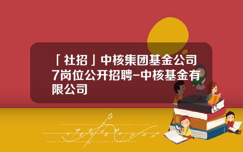 「社招」中核集团基金公司7岗位公开招聘-中核基金有限公司