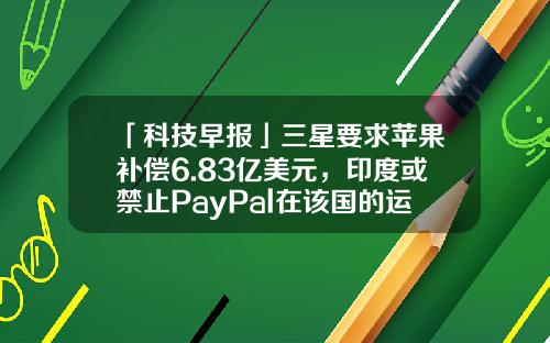 「科技早报」三星要求苹果补偿6.83亿美元，印度或禁止PayPal在该国的运营-paypal罚款多少钱