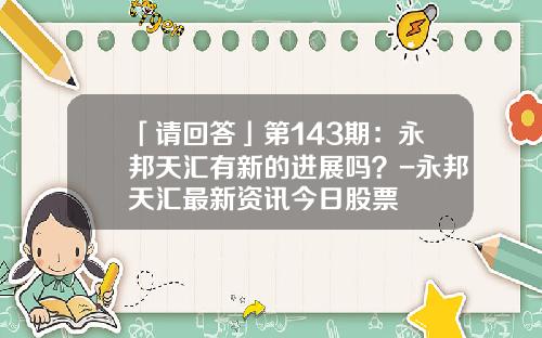 「请回答」第143期：永邦天汇有新的进展吗？-永邦天汇最新资讯今日股票