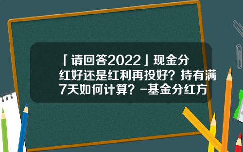 「请回答2022」现金分红好还是红利再投好？持有满7天如何计算？-基金分红方式选哪种好