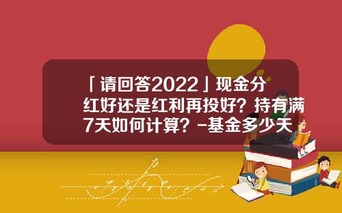 「请回答2022」现金分红好还是红利再投好？持有满7天如何计算？-基金多少天分红