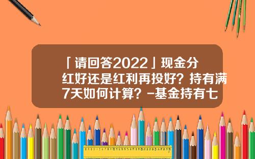 「请回答2022」现金分红好还是红利再投好？持有满7天如何计算？-基金持有七天怎么计算