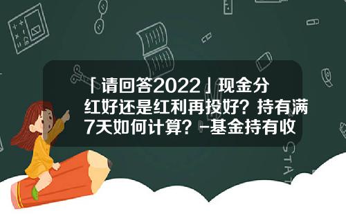 「请回答2022」现金分红好还是红利再投好？持有满7天如何计算？-基金持有收益什么意思