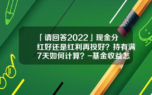「请回答2022」现金分红好还是红利再投好？持有满7天如何计算？-基金收益怎么算的