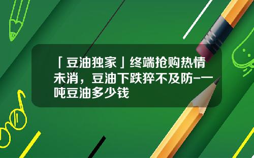 「豆油独家」终端抢购热情未消，豆油下跌猝不及防-一吨豆油多少钱