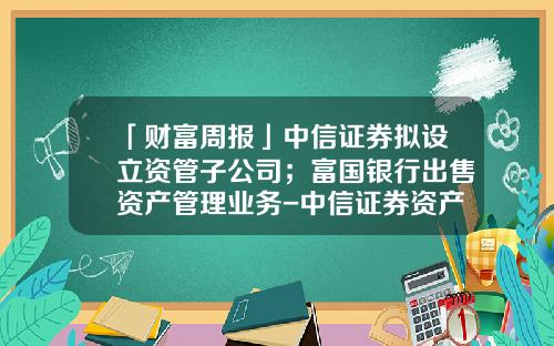 「财富周报」中信证券拟设立资管子公司；富国银行出售资产管理业务-中信证券资产管理子公司