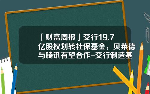 「财富周报」交行19.7亿股权划转社保基金，贝莱德与腾讯有望合作-交行制造基金