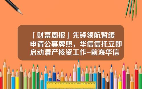 「财富周报」先锋领航暂缓申请公募牌照，华信信托立即启动清产核资工作-前海华信基金