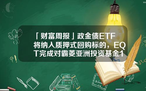 「财富周报」政金债ETF将纳入质押式回购标的，EQT完成对霸菱亚洲投资基金100%收购-长兴基金
