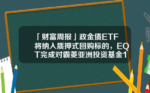 「财富周报」政金债ETF将纳入质押式回购标的，EQT完成对霸菱亚洲投资基金100%收购-霸菱基金