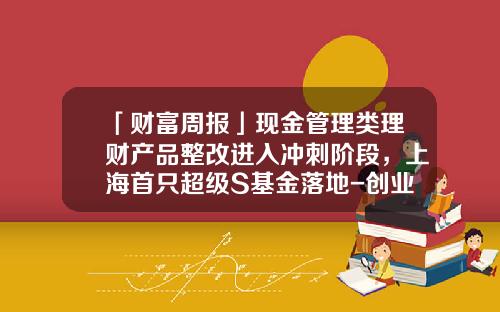 「财富周报」现金管理类理财产品整改进入冲刺阶段，上海首只超级S基金落地-创业接力基金