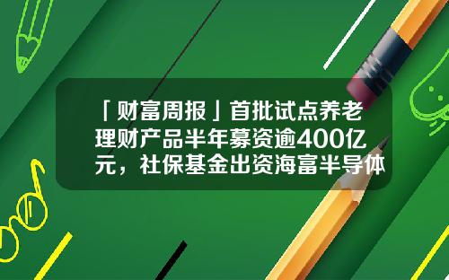 「财富周报」首批试点养老理财产品半年募资逾400亿元，社保基金出资海富半导体基金-海富产业基金