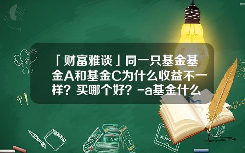 「财富雅谈」同一只基金基金A和基金C为什么收益不一样？买哪个好？-a基金什么意思