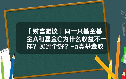 「财富雅谈」同一只基金基金A和基金C为什么收益不一样？买哪个好？-a类基金收益