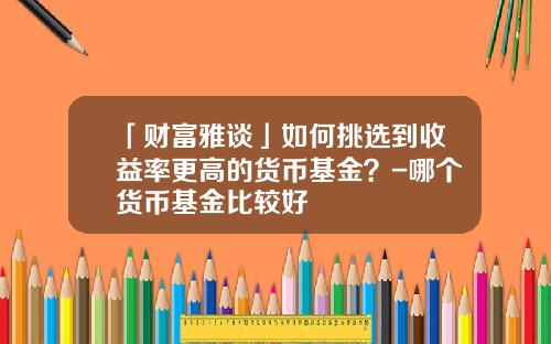 「财富雅谈」如何挑选到收益率更高的货币基金？-哪个货币基金比较好