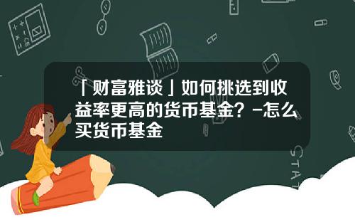 「财富雅谈」如何挑选到收益率更高的货币基金？-怎么买货币基金