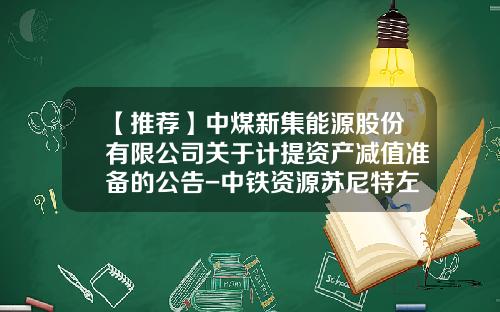 【推荐】中煤新集能源股份有限公司关于计提资产减值准备的公告-中铁资源苏尼特左旗芒来矿业有限公司