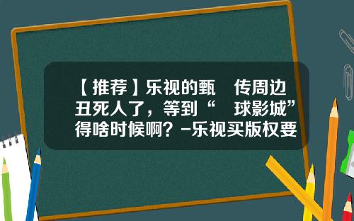 【推荐】乐视的甄嬛传周边丑死人了，等到“嬛球影城”得啥时候啊？-乐视买版权要花多少钱