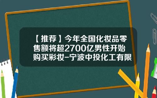 【推荐】今年全国化妆品零售额将超2700亿男性开始购买彩妆-宁波中投化工有限公司
