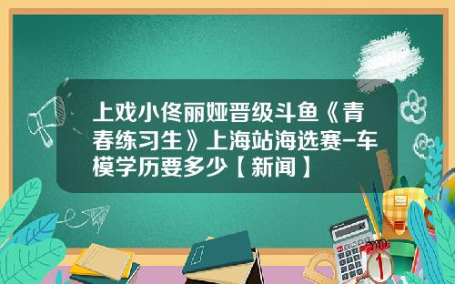 上戏小佟丽娅晋级斗鱼《青春练习生》上海站海选赛-车模学历要多少【新闻】