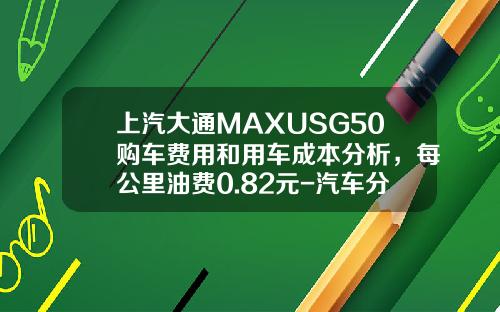 上汽大通MAXUSG50购车费用和用车成本分析，每公里油费0.82元-汽车分期手续费多少钱【新闻】