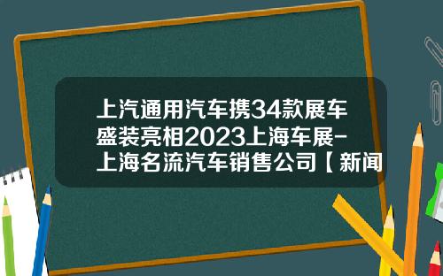 上汽通用汽车携34款展车盛装亮相2023上海车展-上海名流汽车销售公司【新闻】