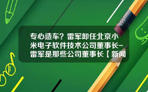专心造车？雷军卸任北京小米电子软件技术公司董事长-雷军是那些公司董事长【新闻】.
