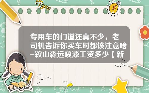 专用车的门道还真不少，老司机告诉你买车时都该注意啥-鞍山森远喷漆工资多少【新闻】.