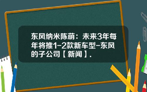 东风纳米陈萌：未来3年每年将推1-2款新车型-东风的子公司【新闻】.