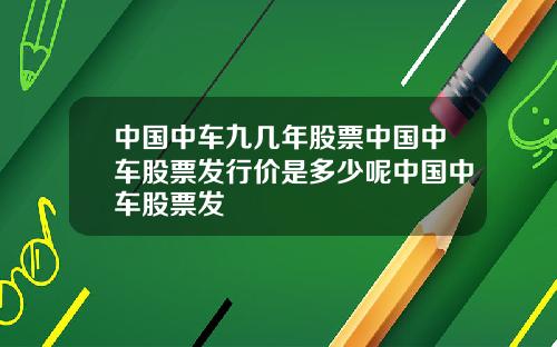 中国中车九几年股票中国中车股票发行价是多少呢中国中车股票发