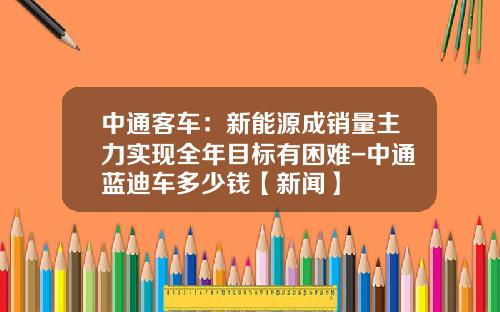 中通客车：新能源成销量主力实现全年目标有困难-中通蓝迪车多少钱【新闻】