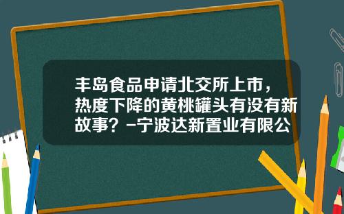 丰岛食品申请北交所上市，热度下降的黄桃罐头有没有新故事？-宁波达新置业有限公司