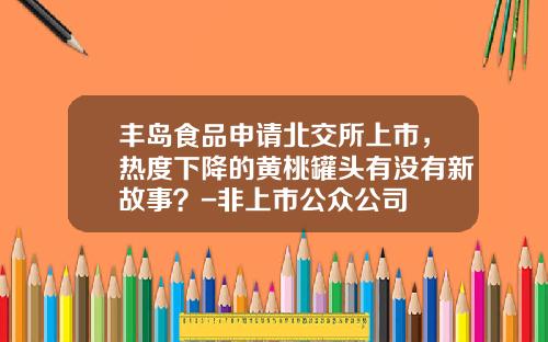 丰岛食品申请北交所上市，热度下降的黄桃罐头有没有新故事？-非上市公众公司