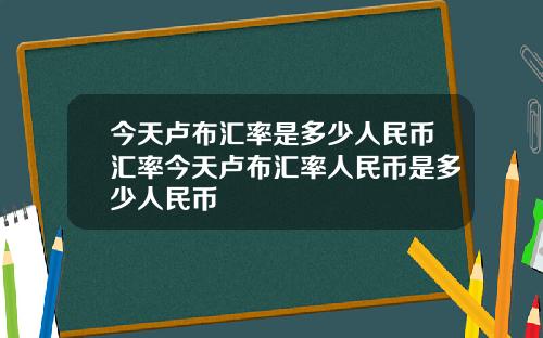 今天卢布汇率是多少人民币汇率今天卢布汇率人民币是多少人民币