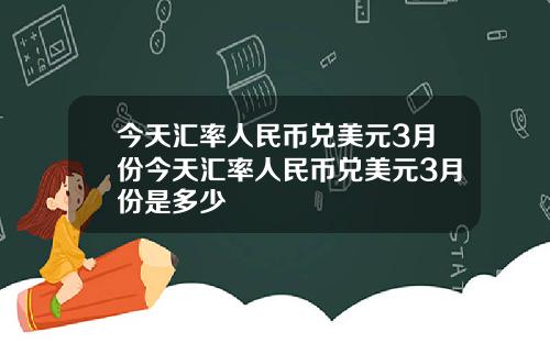 今天汇率人民币兑美元3月份今天汇率人民币兑美元3月份是多少