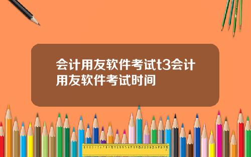 会计用友软件考试t3会计用友软件考试时间