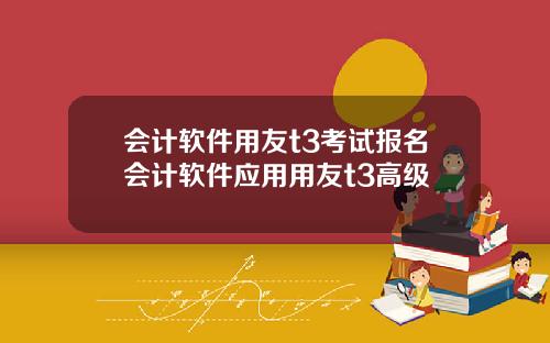会计软件用友t3考试报名会计软件应用用友t3高级