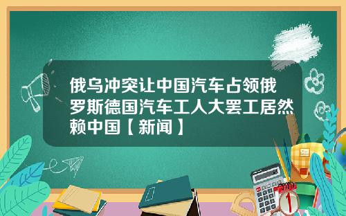 俄乌冲突让中国汽车占领俄罗斯德国汽车工人大罢工居然赖中国【新闻】