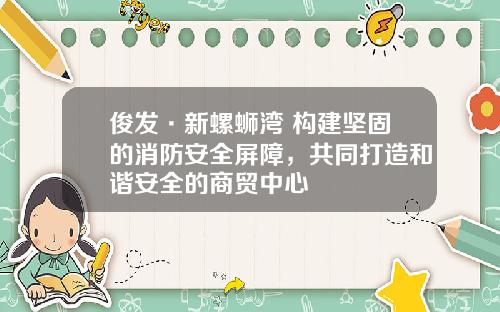 俊发·新螺蛳湾 构建坚固的消防安全屏障，共同打造和谐安全的商贸中心