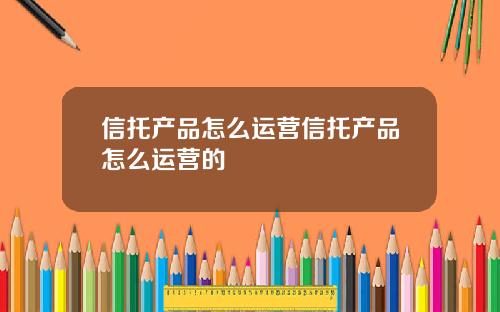 信托产品怎么运营信托产品怎么运营的