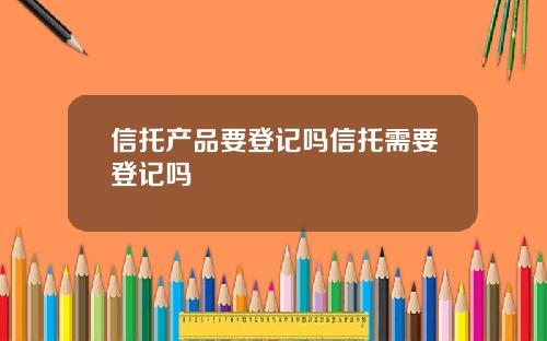 信托产品要登记吗信托需要登记吗