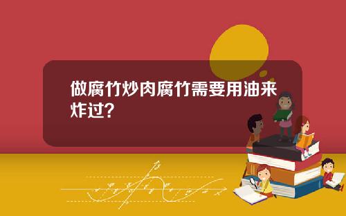 做腐竹炒肉腐竹需要用油来炸过？