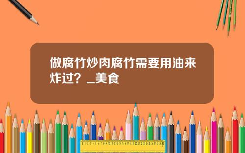做腐竹炒肉腐竹需要用油来炸过？_美食