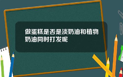 做蛋糕是否是淡奶油和植物奶油同时打发呢