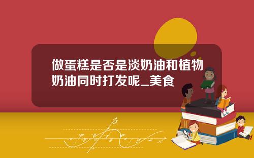做蛋糕是否是淡奶油和植物奶油同时打发呢_美食